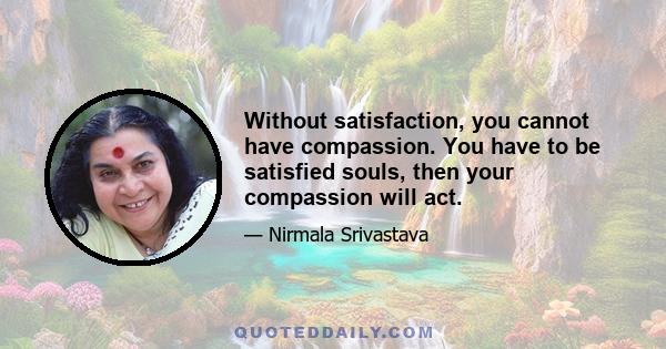 Without satisfaction, you cannot have compassion. You have to be satisfied souls, then your compassion will act.