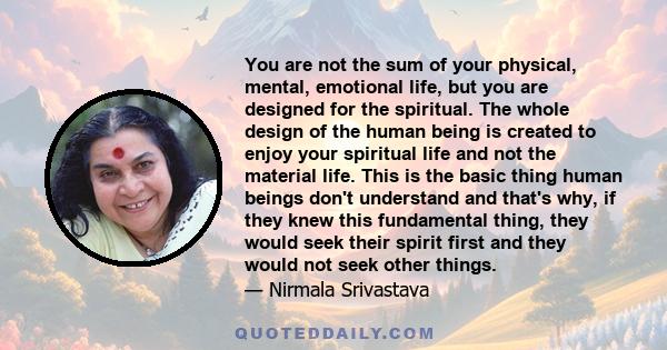 You are not the sum of your physical, mental, emotional life, but you are designed for the spiritual. The whole design of the human being is created to enjoy your spiritual life and not the material life. This is the