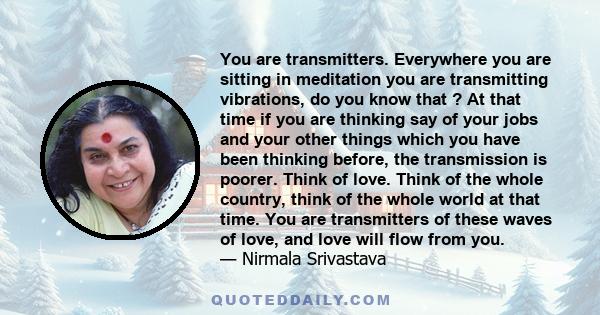 You are transmitters. Everywhere you are sitting in meditation you are transmitting vibrations, do you know that ? At that time if you are thinking say of your jobs and your other things which you have been thinking