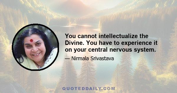 You cannot intellectualize the Divine. You have to experience it on your central nervous system.