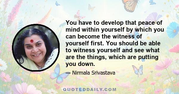 You have to develop that peace of mind within yourself by which you can become the witness of yourself first. You should be able to witness yourself and see what are the things, which are putting you down.