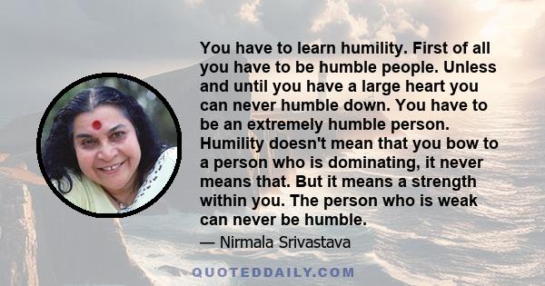 You have to learn humility. First of all you have to be humble people. Unless and until you have a large heart you can never humble down. You have to be an extremely humble person. Humility doesn't mean that you bow to