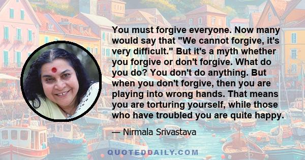 You must forgive everyone. Now many would say that We cannot forgive, it's very difficult. But it's a myth whether you forgive or don't forgive. What do you do? You don't do anything. But when you don't forgive, then