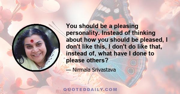 You should be a pleasing personality. Instead of thinking about how you should be pleased, I don't like this, I don't do like that, instead of, what have I done to please others?