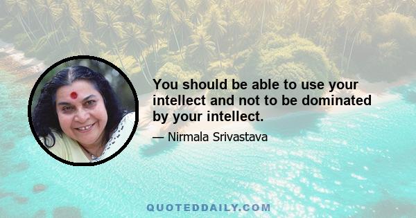 You should be able to use your intellect and not to be dominated by your intellect.