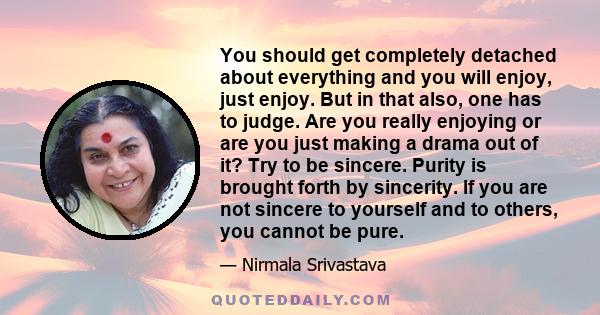 You should get completely detached about everything and you will enjoy, just enjoy. But in that also, one has to judge. Are you really enjoying or are you just making a drama out of it? Try to be sincere. Purity is