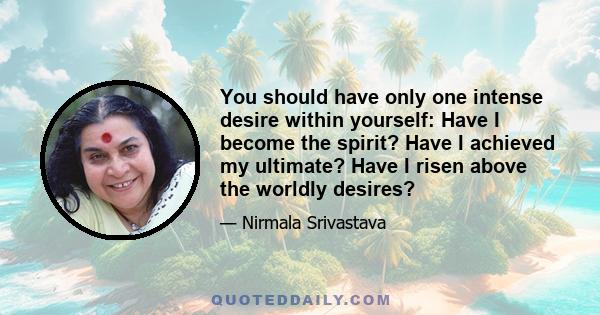 You should have only one intense desire within yourself: Have I become the spirit? Have I achieved my ultimate? Have I risen above the worldly desires?