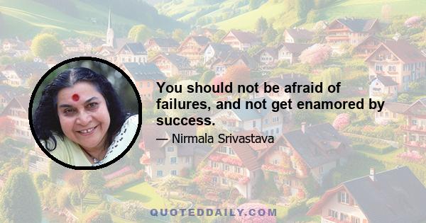 You should not be afraid of failures, and not get enamored by success.