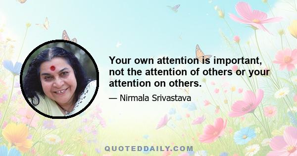 Your own attention is important, not the attention of others or your attention on others.