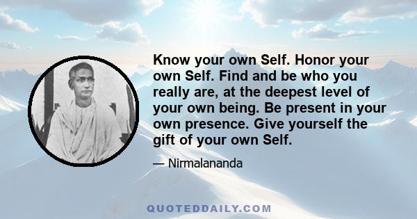 Know your own Self. Honor your own Self. Find and be who you really are, at the deepest level of your own being. Be present in your own presence. Give yourself the gift of your own Self.