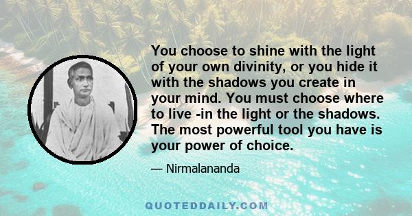 You choose to shine with the light of your own divinity, or you hide it with the shadows you create in your mind. You must choose where to live -in the light or the shadows. The most powerful tool you have is your power 