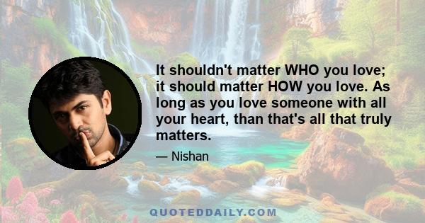 It shouldn't matter WHO you love; it should matter HOW you love. As long as you love someone with all your heart, than that's all that truly matters.