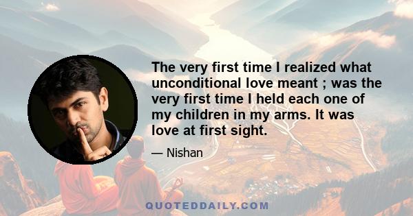 The very first time I realized what unconditional love meant ; was the very first time I held each one of my children in my arms. It was love at first sight.