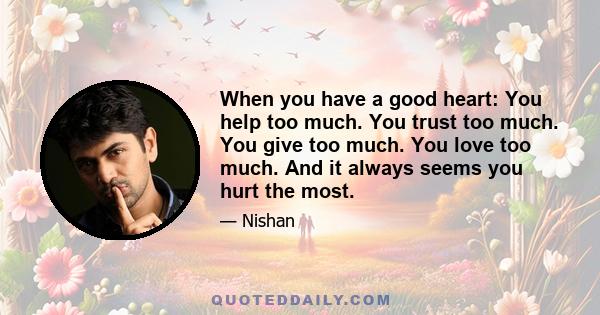 When you have a good heart: You help too much. You trust too much. You give too much. You love too much. And it always seems you hurt the most.