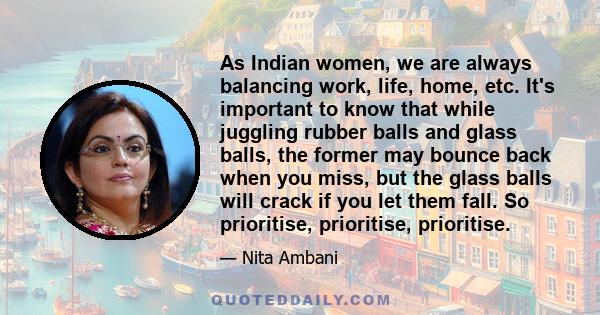 As Indian women, we are always balancing work, life, home, etc. It's important to know that while juggling rubber balls and glass balls, the former may bounce back when you miss, but the glass balls will crack if you