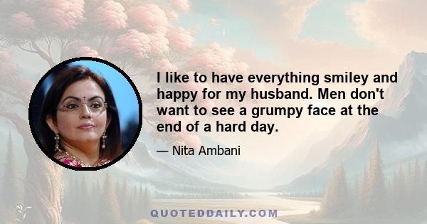 I like to have everything smiley and happy for my husband. Men don't want to see a grumpy face at the end of a hard day.