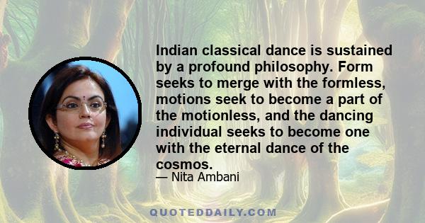 Indian classical dance is sustained by a profound philosophy. Form seeks to merge with the formless, motions seek to become a part of the motionless, and the dancing individual seeks to become one with the eternal dance 