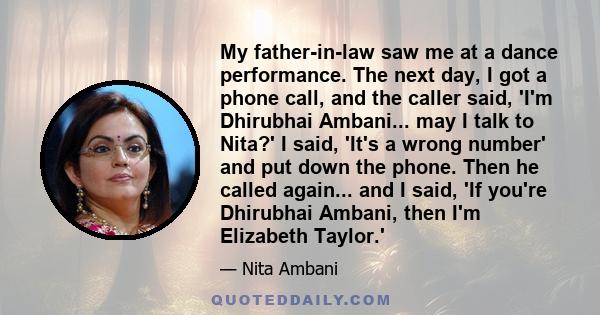 My father-in-law saw me at a dance performance. The next day, I got a phone call, and the caller said, 'I'm Dhirubhai Ambani... may I talk to Nita?' I said, 'It's a wrong number' and put down the phone. Then he called