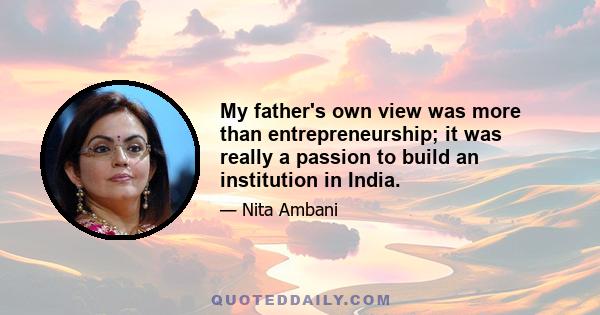 My father's own view was more than entrepreneurship; it was really a passion to build an institution in India.