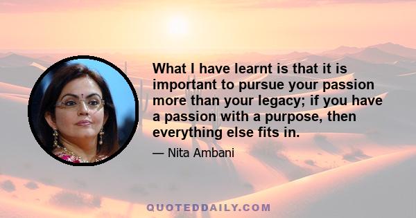 What I have learnt is that it is important to pursue your passion more than your legacy; if you have a passion with a purpose, then everything else fits in.