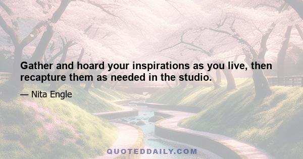 Gather and hoard your inspirations as you live, then recapture them as needed in the studio.