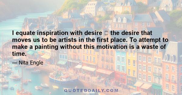 I equate inspiration with desire  the desire that moves us to be artists in the first place. To attempt to make a painting without this motivation is a waste of time.