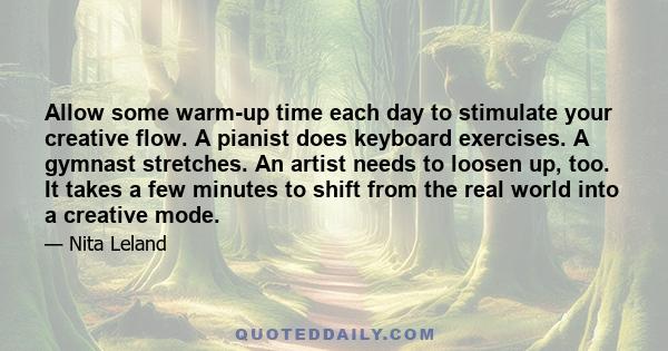 Allow some warm-up time each day to stimulate your creative flow. A pianist does keyboard exercises. A gymnast stretches. An artist needs to loosen up, too. It takes a few minutes to shift from the real world into a