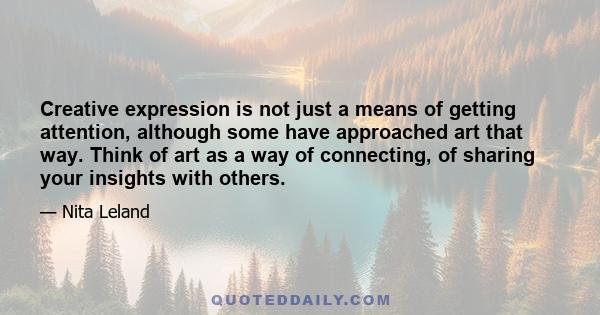 Creative expression is not just a means of getting attention, although some have approached art that way. Think of art as a way of connecting, of sharing your insights with others.