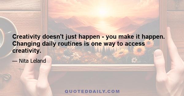 Creativity doesn't just happen - you make it happen. Changing daily routines is one way to access creativity.