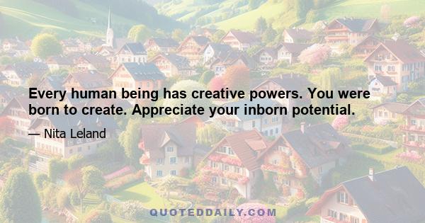 Every human being has creative powers. You were born to create. Appreciate your inborn potential.