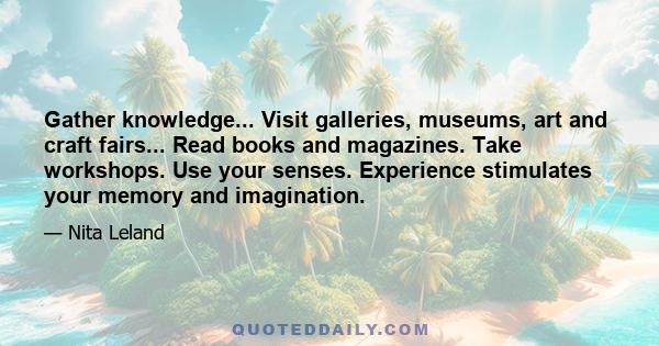 Gather knowledge... Visit galleries, museums, art and craft fairs... Read books and magazines. Take workshops. Use your senses. Experience stimulates your memory and imagination.