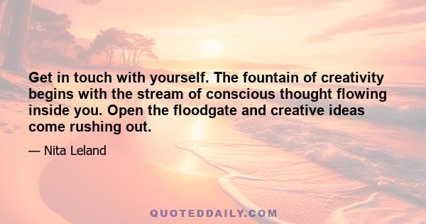 Get in touch with yourself. The fountain of creativity begins with the stream of conscious thought flowing inside you. Open the floodgate and creative ideas come rushing out.