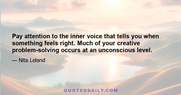 Pay attention to the inner voice that tells you when something feels right. Much of your creative problem-solving occurs at an unconscious level.