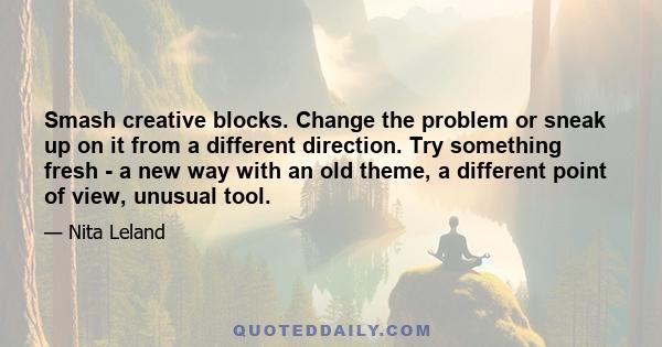 Smash creative blocks. Change the problem or sneak up on it from a different direction. Try something fresh - a new way with an old theme, a different point of view, unusual tool.