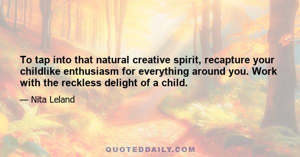 To tap into that natural creative spirit, recapture your childlike enthusiasm for everything around you. Work with the reckless delight of a child.