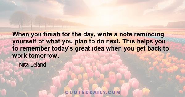 When you finish for the day, write a note reminding yourself of what you plan to do next. This helps you to remember today's great idea when you get back to work tomorrow.