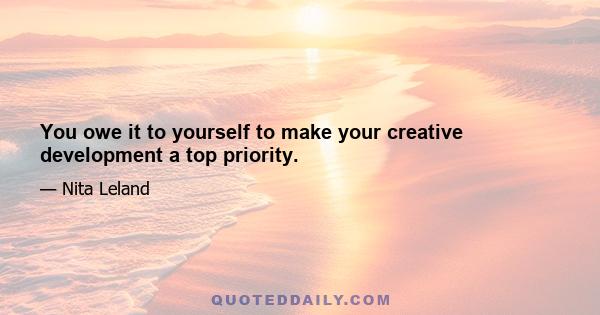 You owe it to yourself to make your creative development a top priority.