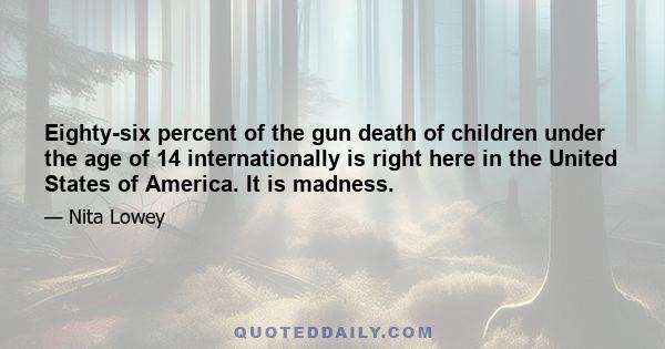 Eighty-six percent of the gun death of children under the age of 14 internationally is right here in the United States of America. It is madness.