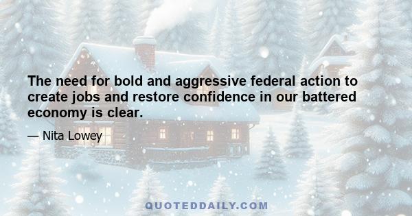 The need for bold and aggressive federal action to create jobs and restore confidence in our battered economy is clear.