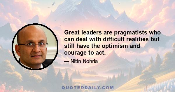 Great leaders are pragmatists who can deal with difficult realities but still have the optimism and courage to act.