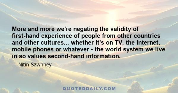 More and more we're negating the validity of first-hand experience of people from other countries and other cultures... whether it's on TV, the Internet, mobile phones or whatever - the world system we live in so values 