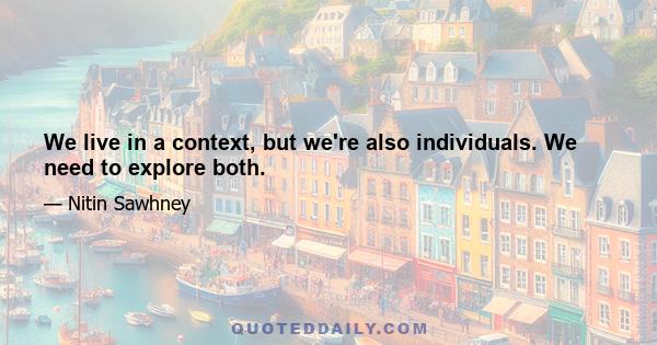 We live in a context, but we're also individuals. We need to explore both.