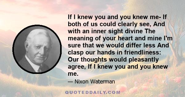 If I knew you and you knew me- If both of us could clearly see, And with an inner sight divine The meaning of your heart and mine I'm sure that we would differ less And clasp our hands in friendliness: Our thoughts