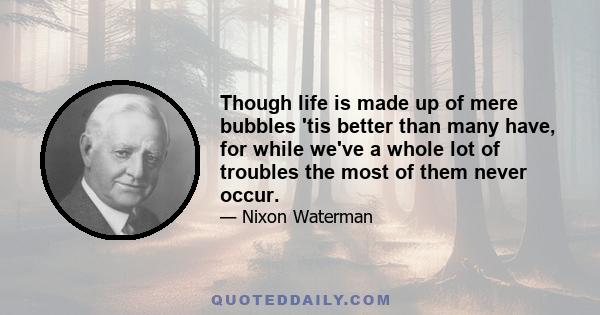 Though life is made up of mere bubbles 'tis better than many have, for while we've a whole lot of troubles the most of them never occur.