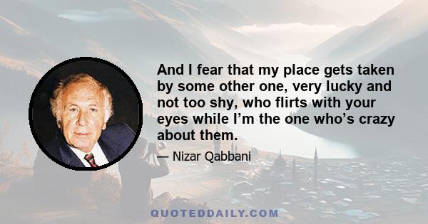 And I fear that my place gets taken by some other one, very lucky and not too shy, who flirts with your eyes while I’m the one who’s crazy about them.