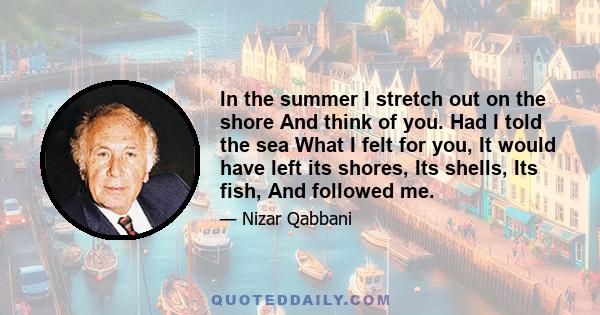 In the summer I stretch out on the shore And think of you. Had I told the sea What I felt for you, It would have left its shores, Its shells, Its fish, And followed me.