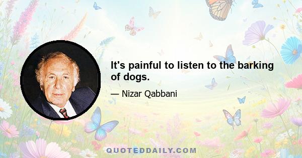 It's painful to listen to the barking of dogs.