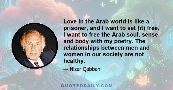 Love in the Arab world is like a prisoner, and I want to set (it) free. I want to free the Arab soul, sense and body with my poetry. The relationships between men and women in our society are not healthy.