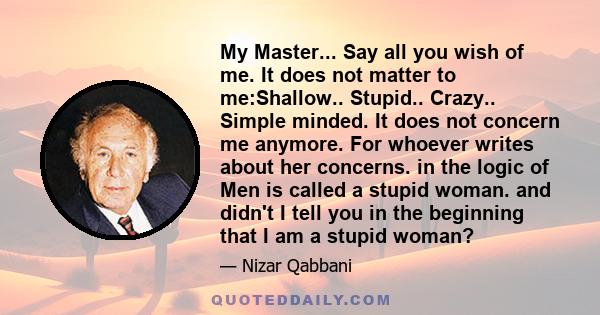 My Master... Say all you wish of me. It does not matter to me:Shallow.. Stupid.. Crazy.. Simple minded. It does not concern me anymore. For whoever writes about her concerns. in the logic of Men is called a stupid