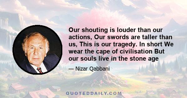 Our shouting is louder than our actions, Our swords are taller than us, This is our tragedy. In short We wear the cape of civilisation But our souls live in the stone age